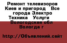 Ремонт телевизоров Киев и пригород - Все города Электро-Техника » Услуги   . Вологодская обл.,Вологда г.